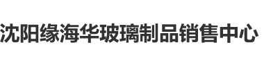 大几把搞逼沈阳缘海华玻璃制品销售中心